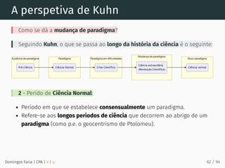 A perspetiva de Kuhn
Como se dá a mudança de paradigma?
Seguindo Kuhn, o que se passa ao longo da história da ciência é o seguinte:
2 - Perído de Ciência Normal:
Período em que se estabelece consensualmente um paradigma.
Refere-se aos longos períodos de ciência que decorrem ao abrigo de um
paradigma (como p.e. o geocentrismo de Ptolomeu).
Domingos Faria | CPA | # | φ 62 / 94
 