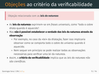 Objeções ao critério da veriﬁcabilidade
Objeção relacionada com as leis da natureza:
As leis da natureza exprimem-se em frases universais, como "todo o cobre
dilata quando é aquecido".
Mas não é possível estabelecer a verdade das leis da natureza através da
observação:
Por exemplo, no caso da «lei» da dilatação, fazer isso implicaria
observar como se comporta todo o cobre do universo quando é
aquecido.
Nem sequer em princípio se pode realizar todas as observações
necessárias para veriﬁcar uma lei da natureza.
Assim, o critério da veriﬁcabilidade implica que as leis da natureza não
são cientíﬁcas.
Domingos Faria | CPA | # | φ 15 / 94
 
