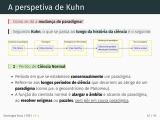 A perspetiva de Kuhn
Como se dá a mudança de paradigma?
Seguindo Kuhn, o que se passa ao longo da história da ciência é o seguinte:
2 - Perído de Ciência Normal:
Período em que se estabelece consensualmente um paradigma.
Refere-se aos longos períodos de ciência que decorrem ao abrigo de um
paradigma (como p.e. o geocentrismo de Ptolomeu).
A função do cientista normal é alargar o âmbito e alcance do paradigma,
ao resolver enigmas ou puzzles, sem pôr em causa paradigma.
Domingos Faria | CPA | # | φ 62 / 94
 