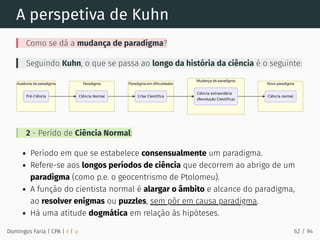 A perspetiva de Kuhn
Como se dá a mudança de paradigma?
Seguindo Kuhn, o que se passa ao longo da história da ciência é o seguinte:
2 - Perído de Ciência Normal:
Período em que se estabelece consensualmente um paradigma.
Refere-se aos longos períodos de ciência que decorrem ao abrigo de um
paradigma (como p.e. o geocentrismo de Ptolomeu).
A função do cientista normal é alargar o âmbito e alcance do paradigma,
ao resolver enigmas ou puzzles, sem pôr em causa paradigma.
Há uma atitude dogmática em relação às hipóteses.
Domingos Faria | CPA | # | φ 62 / 94
 