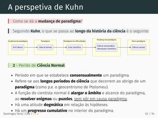 A perspetiva de Kuhn
Como se dá a mudança de paradigma?
Seguindo Kuhn, o que se passa ao longo da história da ciência é o seguinte:
2 - Perído de Ciência Normal:
Período em que se estabelece consensualmente um paradigma.
Refere-se aos longos períodos de ciência que decorrem ao abrigo de um
paradigma (como p.e. o geocentrismo de Ptolomeu).
A função do cientista normal é alargar o âmbito e alcance do paradigma,
ao resolver enigmas ou puzzles, sem pôr em causa paradigma.
Há uma atitude dogmática em relação às hipóteses.
Há um progresso cumulativo no interior do paradigma.
Domingos Faria | CPA | # | φ 62 / 94
 