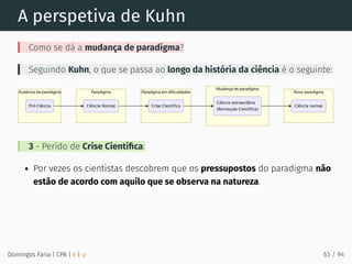 A perspetiva de Kuhn
Como se dá a mudança de paradigma?
Seguindo Kuhn, o que se passa ao longo da história da ciência é o seguinte:
3 - Perído de Crise Cientíﬁca:
Por vezes os cientistas descobrem que os pressupostos do paradigma não
estão de acordo com aquilo que se observa na natureza.
Domingos Faria | CPA | # | φ 63 / 94
 