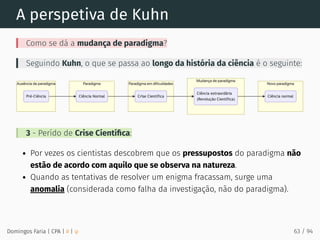 A perspetiva de Kuhn
Como se dá a mudança de paradigma?
Seguindo Kuhn, o que se passa ao longo da história da ciência é o seguinte:
3 - Perído de Crise Cientíﬁca:
Por vezes os cientistas descobrem que os pressupostos do paradigma não
estão de acordo com aquilo que se observa na natureza.
Quando as tentativas de resolver um enigma fracassam, surge uma
anomalia (considerada como falha da investigação, não do paradigma).
Domingos Faria | CPA | # | φ 63 / 94
 