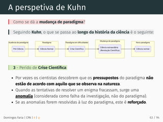 A perspetiva de Kuhn
Como se dá a mudança de paradigma?
Seguindo Kuhn, o que se passa ao longo da história da ciência é o seguinte:
3 - Perído de Crise Cientíﬁca:
Por vezes os cientistas descobrem que os pressupostos do paradigma não
estão de acordo com aquilo que se observa na natureza.
Quando as tentativas de resolver um enigma fracassam, surge uma
anomalia (considerada como falha da investigação, não do paradigma).
Se as anomalias forem resolvidas à luz do paradigma, este é reforçado.
Domingos Faria | CPA | # | φ 63 / 94
 