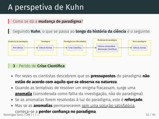 A perspetiva de Kuhn
Como se dá a mudança de paradigma?
Seguindo Kuhn, o que se passa ao longo da história da ciência é o seguinte:
3 - Perído de Crise Cientíﬁca:
Por vezes os cientistas descobrem que os pressupostos do paradigma não
estão de acordo com aquilo que se observa na natureza.
Quando as tentativas de resolver um enigma fracassam, surge uma
anomalia (considerada como falha da investigação, não do paradigma).
Se as anomalias forem resolvidas à luz do paradigma, este é reforçado.
Mas se as anomalias permanecerem sem uma solução satisfatória,
começa-se a perder conﬁança no paradigma.
Domingos Faria | CPA | # | φ 63 / 94
 