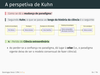 A perspetiva de Kuhn
Como se dá a mudança de paradigma?
Seguindo Kuhn, o que se passa ao longo da história da ciência é o seguinte:
4 - Perído de Ciência extraordinária:
Ao perder-se a conﬁança no paradigma, dá lugar à crise (i.e., o paradigma
vigente deixa de ser o modelo consensual de fazer ciência).
Domingos Faria | CPA | # | φ 64 / 94
 