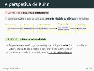 A perspetiva de Kuhn
Como se dá a mudança de paradigma?
Seguindo Kuhn, o que se passa ao longo da história da ciência é o seguinte:
4 - Perído de Ciência extraordinária:
Ao perder-se a conﬁança no paradigma, dá lugar à crise (i.e., o paradigma
vigente deixa de ser o modelo consensual de fazer ciência).
Uma vez instalada a crise, inicia-se a ciência extraordinária.
Domingos Faria | CPA | # | φ 64 / 94
 