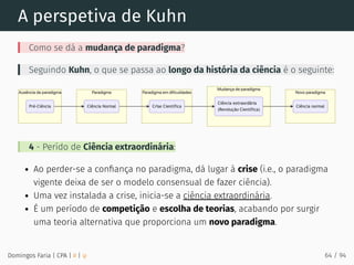 A perspetiva de Kuhn
Como se dá a mudança de paradigma?
Seguindo Kuhn, o que se passa ao longo da história da ciência é o seguinte:
4 - Perído de Ciência extraordinária:
Ao perder-se a conﬁança no paradigma, dá lugar à crise (i.e., o paradigma
vigente deixa de ser o modelo consensual de fazer ciência).
Uma vez instalada a crise, inicia-se a ciência extraordinária.
É um período de competição e escolha de teorias, acabando por surgir
uma teoria alternativa que proporciona um novo paradigma.
Domingos Faria | CPA | # | φ 64 / 94
 