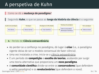 A perspetiva de Kuhn
Como se dá a mudança de paradigma?
Seguindo Kuhn, o que se passa ao longo da história da ciência é o seguinte:
4 - Perído de Ciência extraordinária:
Ao perder-se a conﬁança no paradigma, dá lugar à crise (i.e., o paradigma
vigente deixa de ser o modelo consensual de fazer ciência).
Uma vez instalada a crise, inicia-se a ciência extraordinária.
É um período de competição e escolha de teorias, acabando por surgir
uma teoria alternativa que proporciona um novo paradigma.
A comunidade cientíﬁca divide-se entre os conservadores (que defendem
o velho paradigma) e os revolucionários (que defendem o novo).
Domingos Faria | CPA | # | φ 64 / 94
 