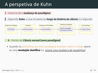 A perspetiva de Kuhn
Como se dá a mudança de paradigma?
Seguindo Kuhn, o que se passa ao longo da história da ciência é o seguinte:
5 - Perído de Ciência normal (novo paradigma):
Quando os partidários do novo paradigma triunfam sobre o antigo opera-
se uma revolução cientíﬁca (i.e. ocorre uma mudança de paradigma).
Domingos Faria | CPA | # | φ 65 / 94
 