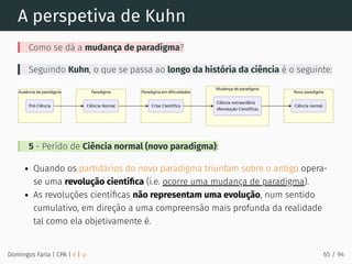A perspetiva de Kuhn
Como se dá a mudança de paradigma?
Seguindo Kuhn, o que se passa ao longo da história da ciência é o seguinte:
5 - Perído de Ciência normal (novo paradigma):
Quando os partidários do novo paradigma triunfam sobre o antigo opera-
se uma revolução cientíﬁca (i.e. ocorre uma mudança de paradigma).
As revoluções cientíﬁcas não representam uma evolução, num sentido
cumulativo, em direção a uma compreensão mais profunda da realidade
tal como ela objetivamente é.
Domingos Faria | CPA | # | φ 65 / 94
 