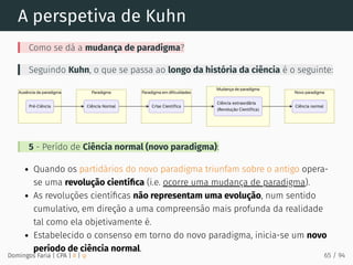 A perspetiva de Kuhn
Como se dá a mudança de paradigma?
Seguindo Kuhn, o que se passa ao longo da história da ciência é o seguinte:
5 - Perído de Ciência normal (novo paradigma):
Quando os partidários do novo paradigma triunfam sobre o antigo opera-
se uma revolução cientíﬁca (i.e. ocorre uma mudança de paradigma).
As revoluções cientíﬁcas não representam uma evolução, num sentido
cumulativo, em direção a uma compreensão mais profunda da realidade
tal como ela objetivamente é.
Estabelecido o consenso em torno do novo paradigma, inicia-se um novo
período de ciência normal.
Domingos Faria | CPA | # | φ 65 / 94
 