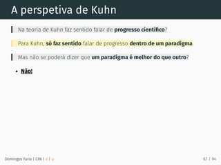 A perspetiva de Kuhn
Na teoria de Kuhn faz sentido falar de progresso cientíﬁco?
Para Kuhn, só faz sentido falar de progresso dentro de um paradigma.
Mas não se poderá dizer que um paradigma é melhor do que outro?
Não!
Domingos Faria | CPA | # | φ 67 / 94
 