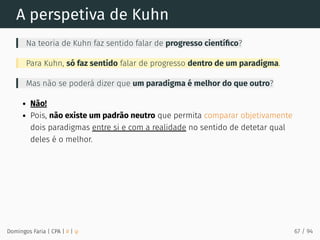A perspetiva de Kuhn
Na teoria de Kuhn faz sentido falar de progresso cientíﬁco?
Para Kuhn, só faz sentido falar de progresso dentro de um paradigma.
Mas não se poderá dizer que um paradigma é melhor do que outro?
Não!
Pois, não existe um padrão neutro que permita comparar objetivamente
dois paradigmas entre si e com a realidade no sentido de detetar qual
deles é o melhor.
Domingos Faria | CPA | # | φ 67 / 94
 