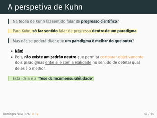 A perspetiva de Kuhn
Na teoria de Kuhn faz sentido falar de progresso cientíﬁco?
Para Kuhn, só faz sentido falar de progresso dentro de um paradigma.
Mas não se poderá dizer que um paradigma é melhor do que outro?
Não!
Pois, não existe um padrão neutro que permita comparar objetivamente
dois paradigmas entre si e com a realidade no sentido de detetar qual
deles é o melhor.
Esta ideia é a "Tese da Incomensurabilidade":
Domingos Faria | CPA | # | φ 67 / 94
 