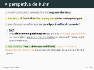 A perspetiva de Kuhn
Na teoria de Kuhn faz sentido falar de progresso cientíﬁco?
Para Kuhn, só faz sentido falar de progresso dentro de um paradigma.
Mas não se poderá dizer que um paradigma é melhor do que outro?
Não!
Pois, não existe um padrão neutro que permita comparar objetivamente
dois paradigmas entre si e com a realidade no sentido de detetar qual
deles é o melhor.
Esta ideia é a "Tese da Incomensurabilidade": impossibilidade de
comparação de paradigmas, em virtude de não haver entre eles pontos em
comum.
Domingos Faria | CPA | # | φ 67 / 94
 