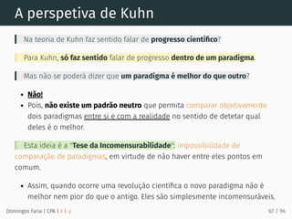 A perspetiva de Kuhn
Na teoria de Kuhn faz sentido falar de progresso cientíﬁco?
Para Kuhn, só faz sentido falar de progresso dentro de um paradigma.
Mas não se poderá dizer que um paradigma é melhor do que outro?
Não!
Pois, não existe um padrão neutro que permita comparar objetivamente
dois paradigmas entre si e com a realidade no sentido de detetar qual
deles é o melhor.
Esta ideia é a "Tese da Incomensurabilidade": impossibilidade de
comparação de paradigmas, em virtude de não haver entre eles pontos em
comum.
Assim, quando ocorre uma revolução cientíﬁca o novo paradigma não é
melhor nem pior do que o antigo. Eles são simplesmente incomensuráveis.
Domingos Faria | CPA | # | φ 67 / 94
 