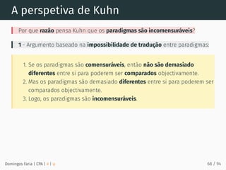 A perspetiva de Kuhn
Por que razão pensa Kuhn que os paradigmas são incomensuráveis?
1 - Argumento baseado na impossibilidade de tradução entre paradigmas:
1. Se os paradigmas são comensuráveis, então não são demasiado
diferentes entre si para poderem ser comparados objectivamente.
2. Mas os paradigmas são demasiado diferentes entre si para poderem ser
comparados objectivamente.
3. Logo, os paradigmas são incomensuráveis.
Domingos Faria | CPA | # | φ 68 / 94
 