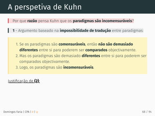 A perspetiva de Kuhn
Por que razão pensa Kuhn que os paradigmas são incomensuráveis?
1 - Argumento baseado na impossibilidade de tradução entre paradigmas:
1. Se os paradigmas são comensuráveis, então não são demasiado
diferentes entre si para poderem ser comparados objectivamente.
2. Mas os paradigmas são demasiado diferentes entre si para poderem ser
comparados objectivamente.
3. Logo, os paradigmas são incomensuráveis.
Justiﬁcação de (2):
Domingos Faria | CPA | # | φ 68 / 94
 
