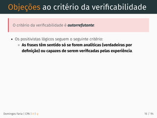 Objeções ao critério da veriﬁcabilidade
O critério da veriﬁcabilidade é autorrefutante:
Os positivistas lógicos seguem o seguinte critério:
As frases têm sentido só se forem analíticas (verdadeiras por
deﬁnição) ou capazes de serem veriﬁcadas pelas experiência.
Domingos Faria | CPA | # | φ 16 / 94
 
