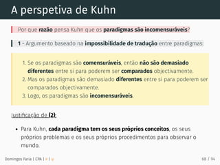 A perspetiva de Kuhn
Por que razão pensa Kuhn que os paradigmas são incomensuráveis?
1 - Argumento baseado na impossibilidade de tradução entre paradigmas:
1. Se os paradigmas são comensuráveis, então não são demasiado
diferentes entre si para poderem ser comparados objectivamente.
2. Mas os paradigmas são demasiado diferentes entre si para poderem ser
comparados objectivamente.
3. Logo, os paradigmas são incomensuráveis.
Justiﬁcação de (2):
Para Kuhn, cada paradigma tem os seus próprios conceitos, os seus
próprios problemas e os seus próprios procedimentos para observar o
mundo.
Domingos Faria | CPA | # | φ 68 / 94
 