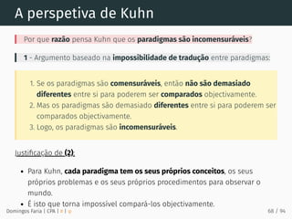 A perspetiva de Kuhn
Por que razão pensa Kuhn que os paradigmas são incomensuráveis?
1 - Argumento baseado na impossibilidade de tradução entre paradigmas:
1. Se os paradigmas são comensuráveis, então não são demasiado
diferentes entre si para poderem ser comparados objectivamente.
2. Mas os paradigmas são demasiado diferentes entre si para poderem ser
comparados objectivamente.
3. Logo, os paradigmas são incomensuráveis.
Justiﬁcação de (2):
Para Kuhn, cada paradigma tem os seus próprios conceitos, os seus
próprios problemas e os seus próprios procedimentos para observar o
mundo.
É isto que torna impossível compará-los objectivamente.
Domingos Faria | CPA | # | φ 68 / 94
 
