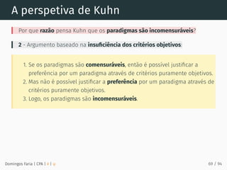 A perspetiva de Kuhn
Por que razão pensa Kuhn que os paradigmas são incomensuráveis?
2 - Argumento baseado na insuﬁciência dos critérios objetivos:
1. Se os paradigmas são comensuráveis, então é possível justiﬁcar a
preferência por um paradigma através de critérios puramente objetivos.
2. Mas não é possível justiﬁcar a preferência por um paradigma através de
critérios puramente objetivos.
3. Logo, os paradigmas são incomensuráveis.
Domingos Faria | CPA | # | φ 69 / 94
 