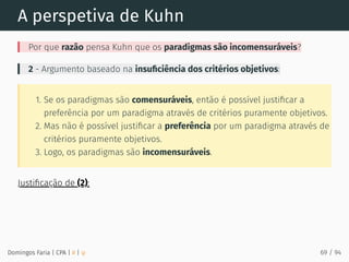 A perspetiva de Kuhn
Por que razão pensa Kuhn que os paradigmas são incomensuráveis?
2 - Argumento baseado na insuﬁciência dos critérios objetivos:
1. Se os paradigmas são comensuráveis, então é possível justiﬁcar a
preferência por um paradigma através de critérios puramente objetivos.
2. Mas não é possível justiﬁcar a preferência por um paradigma através de
critérios puramente objetivos.
3. Logo, os paradigmas são incomensuráveis.
Justiﬁcação de (2):
Domingos Faria | CPA | # | φ 69 / 94
 