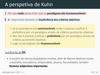 A perspetiva de Kuhn
Por que razão pensa Kuhn que os paradigmas são incomensuráveis?
2 - Argumento baseado na insuﬁciência dos critérios objetivos:
1. Se os paradigmas são comensuráveis, então é possível justiﬁcar a
preferência por um paradigma através de critérios puramente objetivos.
2. Mas não é possível justiﬁcar a preferência por um paradigma através de
critérios puramente objetivos.
3. Logo, os paradigmas são incomensuráveis.
Justiﬁcação de (2):
A escolha de teorias/paradigmas envolve, além de fatores objetivos (como
a exatidão, consistência, simplicidade, alcance, fecundidade), também
factores subjectivos importantes.
Domingos Faria | CPA | # | φ 69 / 94
 