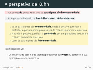 A perspetiva de Kuhn
Por que razão pensa Kuhn que os paradigmas são incomensuráveis?
2 - Argumento baseado na insuﬁciência dos critérios objetivos:
1. Se os paradigmas são comensuráveis, então é possível justiﬁcar a
preferência por um paradigma através de critérios puramente objetivos.
2. Mas não é possível justiﬁcar a preferência por um paradigma através de
critérios puramente objetivos.
3. Logo, os paradigmas são incomensuráveis.
Justiﬁcação de (2):
Os critérios de escolha de teorias/paradigmas são vagos e, portanto, a sua
aplicação é muito subjectiva.
Domingos Faria | CPA | # | φ 69 / 94
 