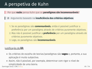 A perspetiva de Kuhn
Por que razão pensa Kuhn que os paradigmas são incomensuráveis?
2 - Argumento baseado na insuﬁciência dos critérios objetivos:
1. Se os paradigmas são comensuráveis, então é possível justiﬁcar a
preferência por um paradigma através de critérios puramente objetivos.
2. Mas não é possível justiﬁcar a preferência por um paradigma através de
critérios puramente objetivos.
3. Logo, os paradigmas são incomensuráveis.
Justiﬁcação de (2):
Os critérios de escolha de teorias/paradigmas são vagos e, portanto, a sua
aplicação é muito subjectiva.
Assim, não é possível, por exemplo, determinar com rigor o nível de
simplicidade de uma teoria.
Domingos Faria | CPA | # | φ 69 / 94
 
