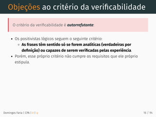 Objeções ao critério da veriﬁcabilidade
O critério da veriﬁcabilidade é autorrefutante:
Os positivistas lógicos seguem o seguinte critério:
As frases têm sentido só se forem analíticas (verdadeiras por
deﬁnição) ou capazes de serem veriﬁcadas pelas experiência.
Porém, esse próprio critério não cumpre os requisitos que ele próprio
estipula.
Domingos Faria | CPA | # | φ 16 / 94
 
