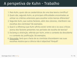 A perspetiva de Kuhn - Trabalho
1. Para Kuhn, quais são as caraterísticas de uma boa teoria cientíﬁca?
2. Quais são, segundo Kuhn, as principais diﬁculdades encontradas ao
utilizar os critérios anteriores para escolher entre teorias diferentes?
3. Segundo Kuhn, que outros factores, além dos cânones, interferem nas
escolhas dos cientistas? Dá exemplos.
4. Qual é a diferença que Kuhn aﬁrma existir entre ele e os seus críticos
acerca dos factores presentes nos períodos de escolha de teorias?
5. Esclareça a distinção, referida por Kuhn, entre o contexto da descoberta
e o contexto da justiﬁcação. Dá exemplos.
6. Discussão: Será que o facto de os cientistas discordarem nas suas
escolhas mostra que a ciência não é objectiva? Porquê?
Domingos Faria | CPA | # | φ 71 / 94
 