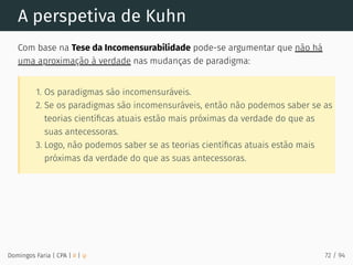 A perspetiva de Kuhn
Com base na Tese da Incomensurabilidade pode-se argumentar que não há
uma aproximação à verdade nas mudanças de paradigma:
1. Os paradigmas são incomensuráveis.
2. Se os paradigmas são incomensuráveis, então não podemos saber se as
teorias cientíﬁcas atuais estão mais próximas da verdade do que as
suas antecessoras.
3. Logo, não podemos saber se as teorias cientíﬁcas atuais estão mais
próximas da verdade do que as suas antecessoras.
Domingos Faria | CPA | # | φ 72 / 94
 