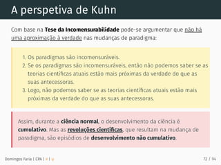 A perspetiva de Kuhn
Com base na Tese da Incomensurabilidade pode-se argumentar que não há
uma aproximação à verdade nas mudanças de paradigma:
1. Os paradigmas são incomensuráveis.
2. Se os paradigmas são incomensuráveis, então não podemos saber se as
teorias cientíﬁcas atuais estão mais próximas da verdade do que as
suas antecessoras.
3. Logo, não podemos saber se as teorias cientíﬁcas atuais estão mais
próximas da verdade do que as suas antecessoras.
Assim, durante a ciência normal, o desenvolvimento da ciência é
cumulativo. Mas as revoluções cientíﬁcas, que resultam na mudança de
paradigma, são episódios de desenvolvimento não cumulativo.
Domingos Faria | CPA | # | φ 72 / 94
 
