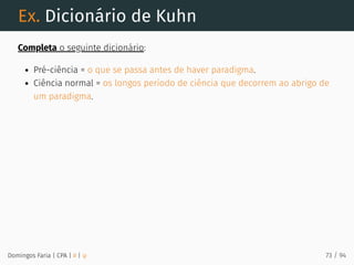Ex. Dicionário de Kuhn
Completa o seguinte dicionário:
Pré-ciência = o que se passa antes de haver paradigma.
Ciência normal = os longos período de ciência que decorrem ao abrigo de
um paradigma.
Domingos Faria | CPA | # | φ 73 / 94
 