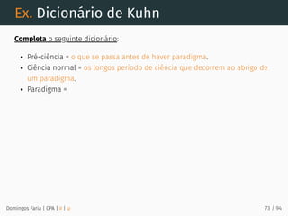 Ex. Dicionário de Kuhn
Completa o seguinte dicionário:
Pré-ciência = o que se passa antes de haver paradigma.
Ciência normal = os longos período de ciência que decorrem ao abrigo de
um paradigma.
Paradigma =
Domingos Faria | CPA | # | φ 73 / 94
 