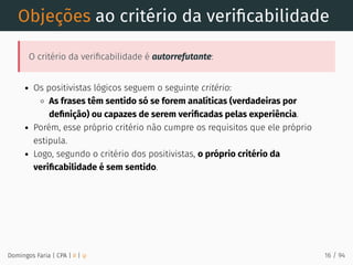 Objeções ao critério da veriﬁcabilidade
O critério da veriﬁcabilidade é autorrefutante:
Os positivistas lógicos seguem o seguinte critério:
As frases têm sentido só se forem analíticas (verdadeiras por
deﬁnição) ou capazes de serem veriﬁcadas pelas experiência.
Porém, esse próprio critério não cumpre os requisitos que ele próprio
estipula.
Logo, segundo o critério dos positivistas, o próprio critério da
veriﬁcabilidade é sem sentido.
Domingos Faria | CPA | # | φ 16 / 94
 