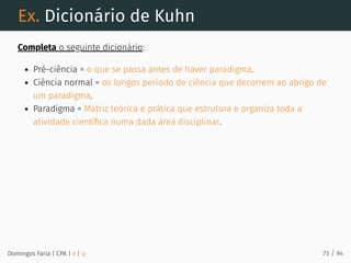 Ex. Dicionário de Kuhn
Completa o seguinte dicionário:
Pré-ciência = o que se passa antes de haver paradigma.
Ciência normal = os longos período de ciência que decorrem ao abrigo de
um paradigma.
Paradigma = Matriz teórica e prática que estrutura e organiza toda a
atividade cientíﬁca numa dada área disciplinar.
Domingos Faria | CPA | # | φ 73 / 94
 