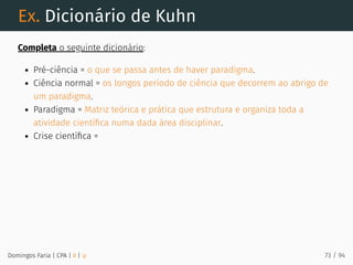 Ex. Dicionário de Kuhn
Completa o seguinte dicionário:
Pré-ciência = o que se passa antes de haver paradigma.
Ciência normal = os longos período de ciência que decorrem ao abrigo de
um paradigma.
Paradigma = Matriz teórica e prática que estrutura e organiza toda a
atividade cientíﬁca numa dada área disciplinar.
Crise cientíﬁca =
Domingos Faria | CPA | # | φ 73 / 94
 