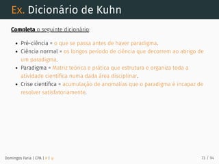 Ex. Dicionário de Kuhn
Completa o seguinte dicionário:
Pré-ciência = o que se passa antes de haver paradigma.
Ciência normal = os longos período de ciência que decorrem ao abrigo de
um paradigma.
Paradigma = Matriz teórica e prática que estrutura e organiza toda a
atividade cientíﬁca numa dada área disciplinar.
Crise cientíﬁca = acumulação de anomalias que o paradigma é incapaz de
resolver satisfatoriamente.
Domingos Faria | CPA | # | φ 73 / 94
 