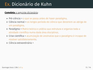 Ex. Dicionário de Kuhn
Completa o seguinte dicionário:
Pré-ciência = o que se passa antes de haver paradigma.
Ciência normal = os longos período de ciência que decorrem ao abrigo de
um paradigma.
Paradigma = Matriz teórica e prática que estrutura e organiza toda a
atividade cientíﬁca numa dada área disciplinar.
Crise cientíﬁca = acumulação de anomalias que o paradigma é incapaz de
resolver satisfatoriamente.
Ciência extraordinária =
Domingos Faria | CPA | # | φ 73 / 94
 
