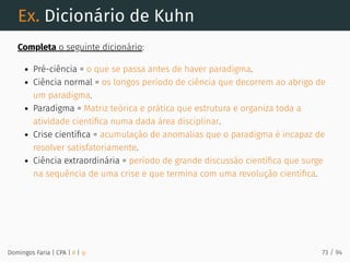 Ex. Dicionário de Kuhn
Completa o seguinte dicionário:
Pré-ciência = o que se passa antes de haver paradigma.
Ciência normal = os longos período de ciência que decorrem ao abrigo de
um paradigma.
Paradigma = Matriz teórica e prática que estrutura e organiza toda a
atividade cientíﬁca numa dada área disciplinar.
Crise cientíﬁca = acumulação de anomalias que o paradigma é incapaz de
resolver satisfatoriamente.
Ciência extraordinária = período de grande discussão cientíﬁca que surge
na sequência de uma crise e que termina com uma revolução cientíﬁca.
Domingos Faria | CPA | # | φ 73 / 94
 