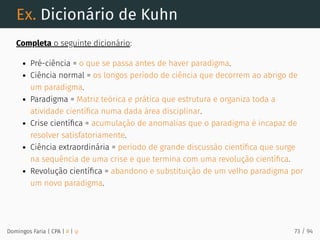 Ex. Dicionário de Kuhn
Completa o seguinte dicionário:
Pré-ciência = o que se passa antes de haver paradigma.
Ciência normal = os longos período de ciência que decorrem ao abrigo de
um paradigma.
Paradigma = Matriz teórica e prática que estrutura e organiza toda a
atividade cientíﬁca numa dada área disciplinar.
Crise cientíﬁca = acumulação de anomalias que o paradigma é incapaz de
resolver satisfatoriamente.
Ciência extraordinária = período de grande discussão cientíﬁca que surge
na sequência de uma crise e que termina com uma revolução cientíﬁca.
Revolução cientíﬁca = abandono e substituição de um velho paradigma por
um novo paradigma.
Domingos Faria | CPA | # | φ 73 / 94
 