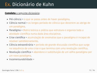 Ex. Dicionário de Kuhn
Completa o seguinte dicionário:
Pré-ciência = o que se passa antes de haver paradigma.
Ciência normal = os longos período de ciência que decorrem ao abrigo de
um paradigma.
Paradigma = Matriz teórica e prática que estrutura e organiza toda a
atividade cientíﬁca numa dada área disciplinar.
Crise cientíﬁca = acumulação de anomalias que o paradigma é incapaz de
resolver satisfatoriamente.
Ciência extraordinária = período de grande discussão cientíﬁca que surge
na sequência de uma crise e que termina com uma revolução cientíﬁca.
Revolução cientíﬁca = abandono e substituição de um velho paradigma por
um novo paradigma.
Incomensurabilidade =
Domingos Faria | CPA | # | φ 73 / 94
 