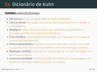 Ex. Dicionário de Kuhn
Completa o seguinte dicionário:
Pré-ciência = o que se passa antes de haver paradigma.
Ciência normal = os longos período de ciência que decorrem ao abrigo de
um paradigma.
Paradigma = Matriz teórica e prática que estrutura e organiza toda a
atividade cientíﬁca numa dada área disciplinar.
Crise cientíﬁca = acumulação de anomalias que o paradigma é incapaz de
resolver satisfatoriamente.
Ciência extraordinária = período de grande discussão cientíﬁca que surge
na sequência de uma crise e que termina com uma revolução cientíﬁca.
Revolução cientíﬁca = abandono e substituição de um velho paradigma por
um novo paradigma.
Incomensurabilidade = impossibilidade de comparação de paradigmas, em
virtude de não haver entre eles pontos em comum.
Domingos Faria | CPA | # | φ 73 / 94
 