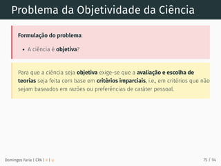 Problema da Objetividade da Ciência
Formulação do problema:
A ciência é objetiva?
Para que a ciência seja objetiva exige-se que a avaliação e escolha de
teorias seja feita com base em critérios imparciais, i.e., em critérios que não
sejam baseados em razões ou preferências de caráter pessoal.
Domingos Faria | CPA | # | φ 75 / 94
 