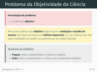 Problema da Objetividade da Ciência
Formulação do problema:
A ciência é objetiva?
Para que a ciência seja objetiva exige-se que a avaliação e escolha de
teorias seja feita com base em critérios imparciais, i.e., em critérios que não
sejam baseados em razões ou preferências de caráter pessoal.
Respostas ao problema:
Popper sobre a objetividade: a ciência é objetiva.
Kuhn sobre a objetividade: a ciência não é totalmente objetiva.
Domingos Faria | CPA | # | φ 75 / 94
 
