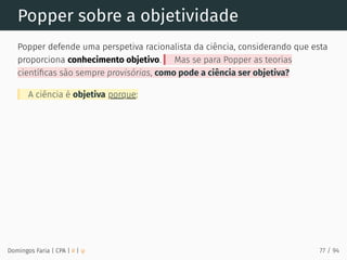 Popper sobre a objetividade
Popper defende uma perspetiva racionalista da ciência, considerando que esta
proporciona conhecimento objetivo. Mas se para Popper as teorias
cientíﬁcas são sempre provisórias, como pode a ciência ser objetiva?
A ciência é objetiva porque:
Domingos Faria | CPA | # | φ 77 / 94
 
