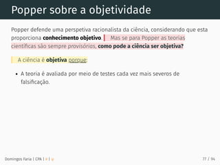 Popper sobre a objetividade
Popper defende uma perspetiva racionalista da ciência, considerando que esta
proporciona conhecimento objetivo. Mas se para Popper as teorias
cientíﬁcas são sempre provisórias, como pode a ciência ser objetiva?
A ciência é objetiva porque:
A teoria é avaliada por meio de testes cada vez mais severos de
falsiﬁcação.
Domingos Faria | CPA | # | φ 77 / 94
 